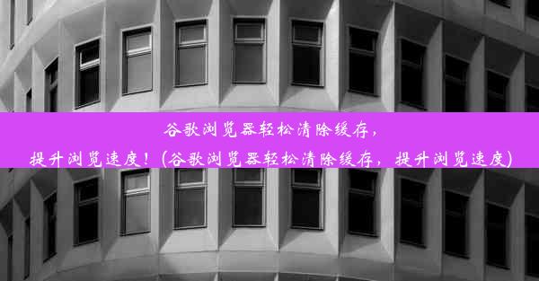 谷歌浏览器轻松清除缓存，提升浏览速度！(谷歌浏览器轻松清除缓存，提升浏览速度)