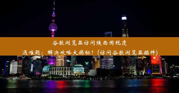 谷歌浏览器访问陕西国税遭遇难题：解决攻略大揭秘！(访问谷歌浏览器插件)