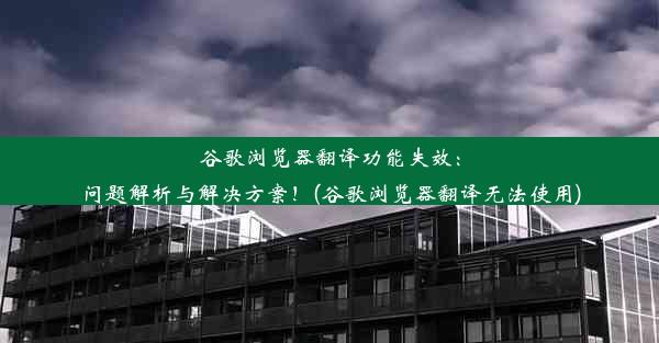 谷歌浏览器翻译功能失效：问题解析与解决方案！(谷歌浏览器翻译无法使用)