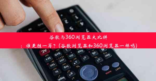 谷歌与360浏览器大比拼：谁更胜一筹？(谷歌浏览器和360浏览器一样吗)