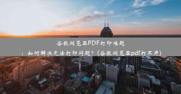 谷歌浏览器PDF打印难题：如何解决无法打印问题？(谷歌浏览器pdf打不开)