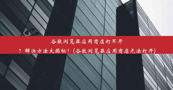 谷歌浏览器应用商店打不开？解决方法大揭秘！(谷歌浏览器应用商店无法打开)