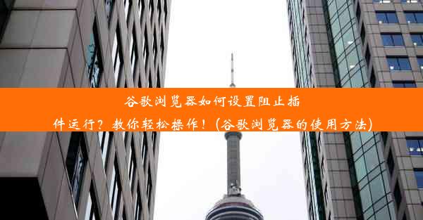 谷歌浏览器如何设置阻止插件运行？教你轻松操作！(谷歌浏览器的使用方法)