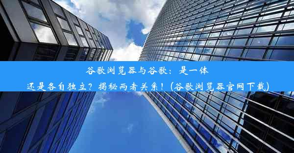 谷歌浏览器与谷歌：是一体还是各自独立？揭秘两者关系！(谷歌浏览器官网下载)