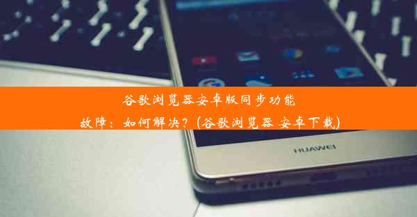 谷歌浏览器安卓版同步功能故障：如何解决？(谷歌浏览器 安卓下载)