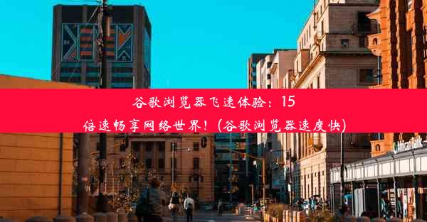 谷歌浏览器飞速体验：15倍速畅享网络世界！(谷歌浏览器速度快)