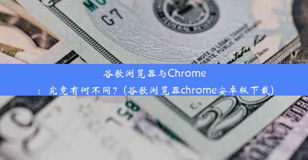 谷歌浏览器与Chrome：究竟有何不同？(谷歌浏览器chrome安卓版下载)