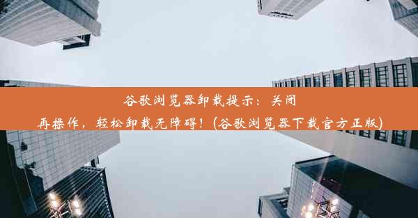 谷歌浏览器卸载提示：关闭再操作，轻松卸载无障碍！(谷歌浏览器下载官方正版)