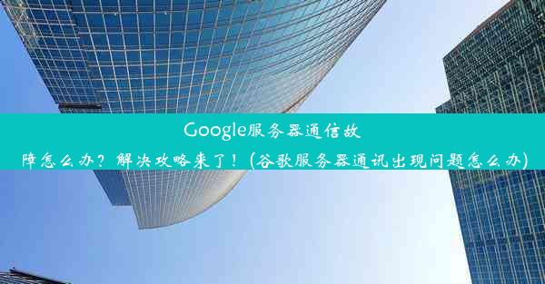 Google服务器通信故障怎么办？解决攻略来了！(谷歌服务器通讯出现问题怎么办)