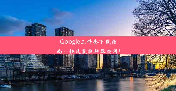 Google三件套下载指南：快速获取神器应用！