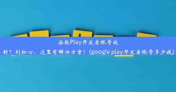 谷歌Play开发者账号被封？别担心，这里有解决方案！(google play开发者账号多少钱)