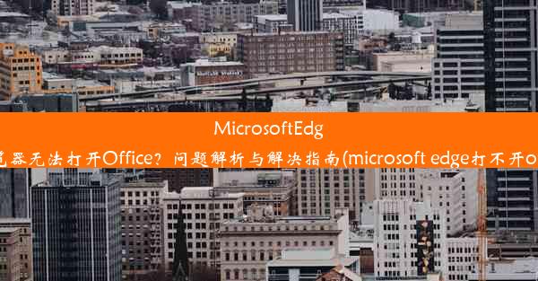 MicrosoftEdge浏览器无法打开Office？问题解析与解决指南(microsoft edge打不开office