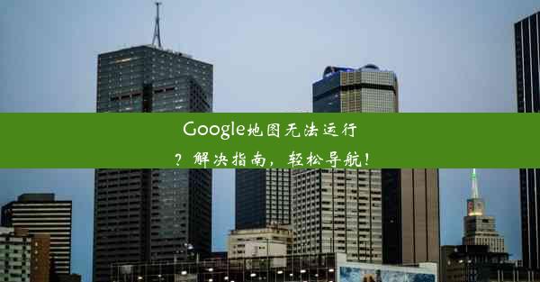 Google地图无法运行？解决指南，轻松导航！