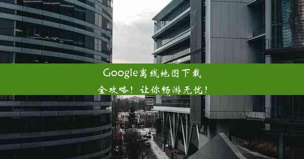 Google离线地图下载全攻略！让你畅游无忧！