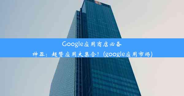 Google应用商店必备神器：超赞应用大集合！(google应用市场)