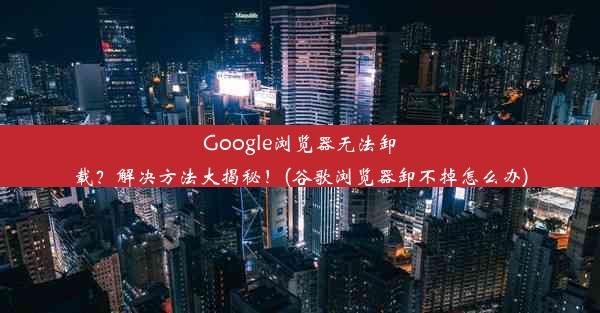 Google浏览器无法卸载？解决方法大揭秘！(谷歌浏览器卸不掉怎么办)