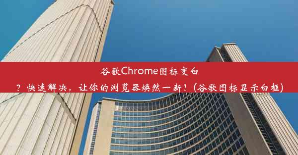 谷歌Chrome图标变白？快速解决，让你的浏览器焕然一新！(谷歌图标显示白框)