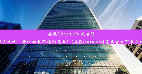 谷歌Chrome卸载难题解决攻略！轻松卸载不掉浏览器！(谷歌chrome浏览器官方下载手机)