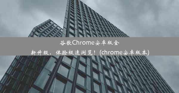 谷歌Chrome安卓版全新升级，体验极速浏览！(chrome安卓版本)