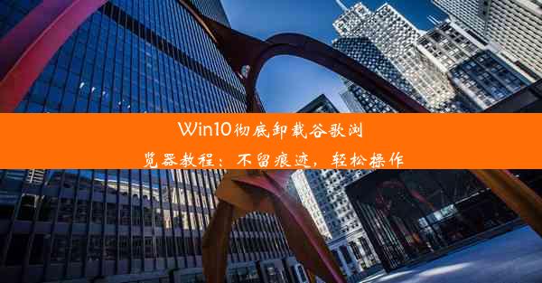 Win10彻底卸载谷歌浏览器教程：不留痕迹，轻松操作