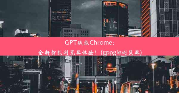 GPT赋能Chrome：全新智能浏览器体验！(gppgle浏览器)