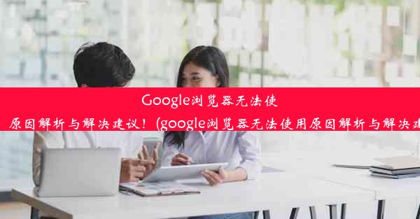 Google浏览器无法使用？原因解析与解决建议！(google浏览器无法使用原因解析与解决建议)