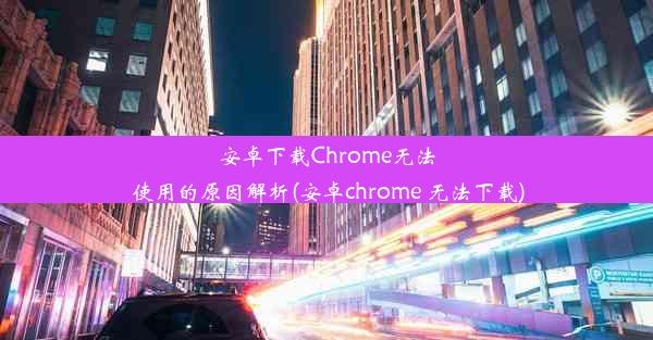 安卓下载Chrome无法使用的原因解析(安卓chrome 无法下载)