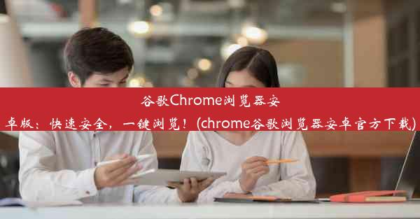 谷歌Chrome浏览器安卓版：快速安全，一键浏览！(chrome谷歌浏览器安卓官方下载)