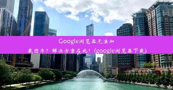 Google浏览器无法加载图片？解决方案在此！(google浏览器下载)