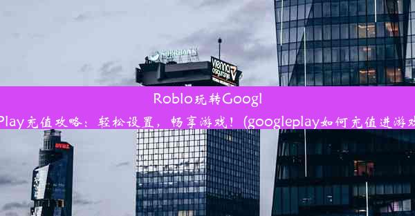 Roblo玩转GooglePlay充值攻略：轻松设置，畅享游戏！(googleplay如何充值进游戏)