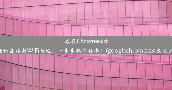 谷歌Chromecast轻松连接新WiFi教程：一步步操作指南！(googlechromecast怎么用)