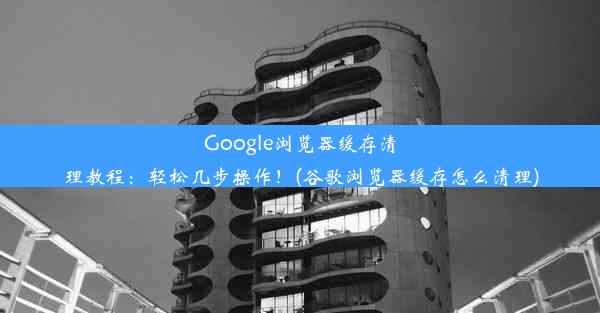 Google浏览器缓存清理教程：轻松几步操作！(谷歌浏览器缓存怎么清理)