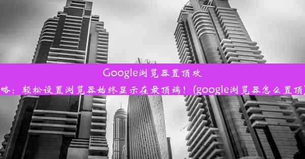 Google浏览器置顶攻略：轻松设置浏览器始终显示在最顶端！(google浏览器怎么置顶)