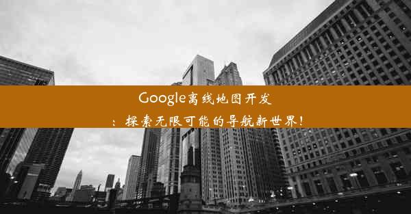 Google离线地图开发：探索无限可能的导航新世界！