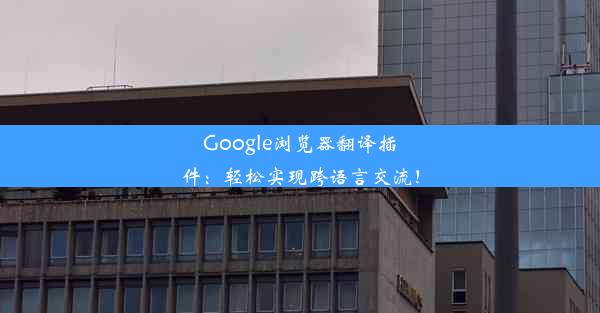 Google浏览器翻译插件：轻松实现跨语言交流！