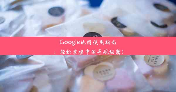 Google地图使用指南：轻松掌握中国导航秘籍！