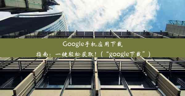 Google手机应用下载指南：一键轻松获取！(“google下载”)