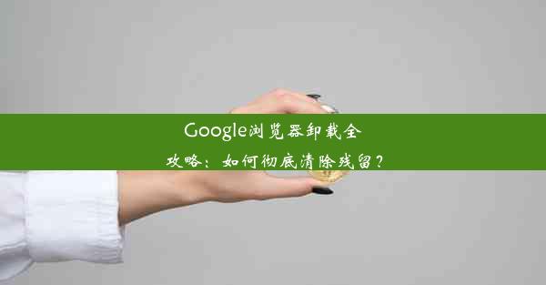 Google浏览器卸载全攻略：如何彻底清除残留？