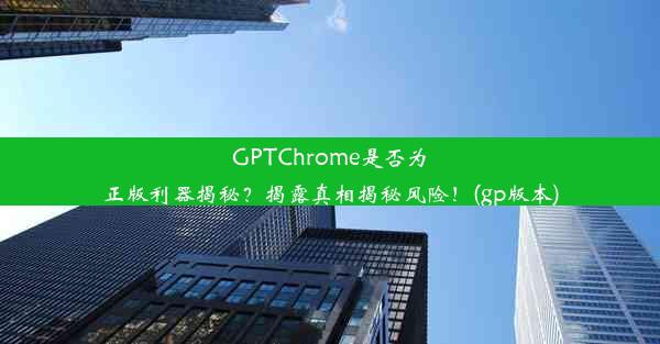 GPTChrome是否为正版利器揭秘？揭露真相揭秘风险！(gp版本)