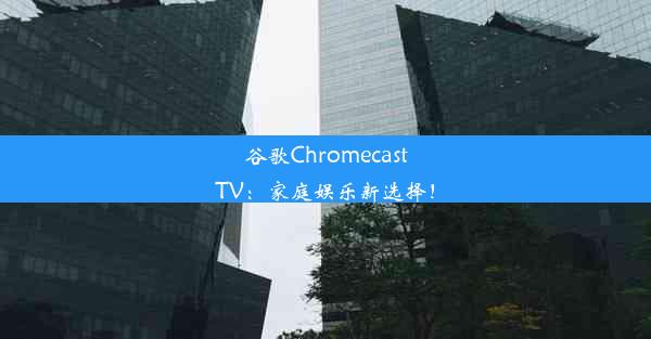 谷歌ChromecastTV：家庭娱乐新选择！