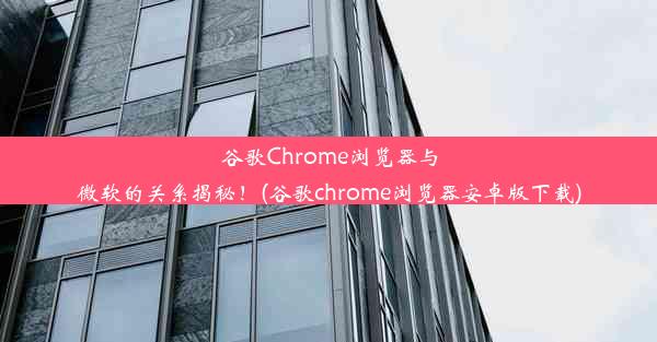 谷歌Chrome浏览器与微软的关系揭秘！(谷歌chrome浏览器安卓版下载)