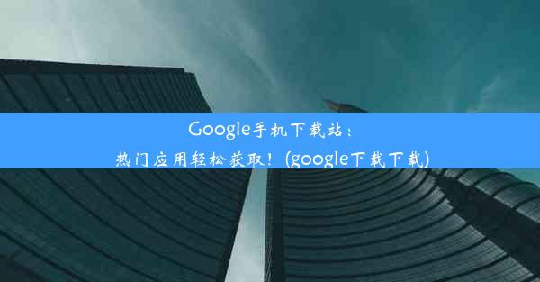 Google手机下载站：热门应用轻松获取！(google下载下载)