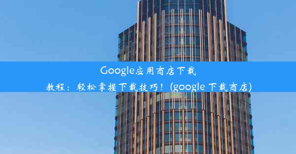 Google应用商店下载教程：轻松掌握下载技巧！(google 下载商店)