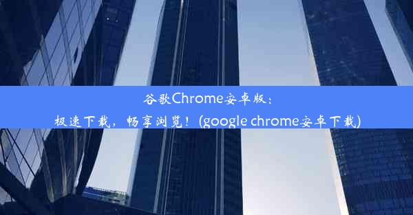 谷歌Chrome安卓版：极速下载，畅享浏览！(google chrome安卓下载)