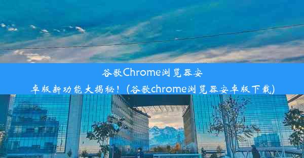 谷歌Chrome浏览器安卓版新功能大揭秘！(谷歌chrome浏览器安卓版下载)