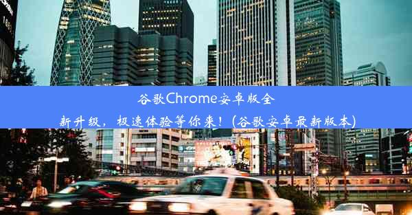 谷歌Chrome安卓版全新升级，极速体验等你来！(谷歌安卓最新版本)