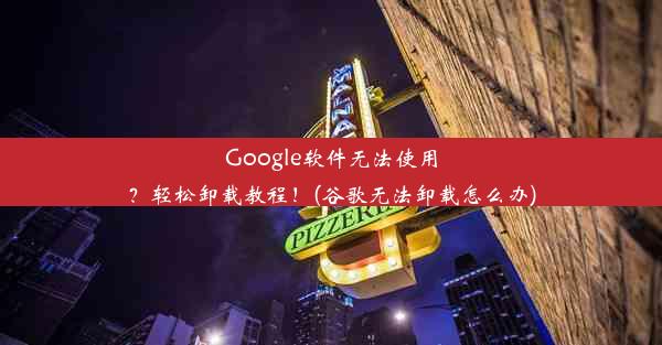 Google软件无法使用？轻松卸载教程！(谷歌无法卸载怎么办)