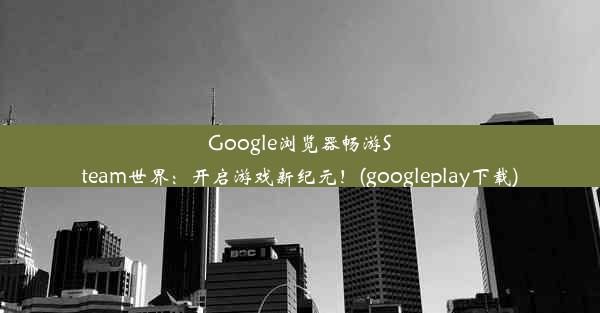 Google浏览器畅游Steam世界：开启游戏新纪元！(googleplay下载)