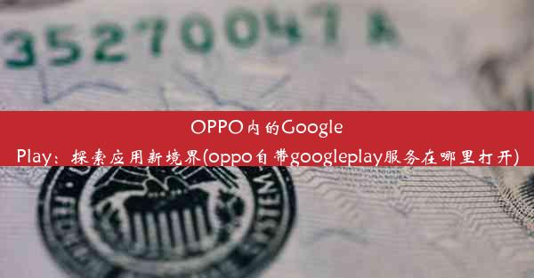 OPPO内的GooglePlay：探索应用新境界(oppo自带googleplay服务在哪里打开)