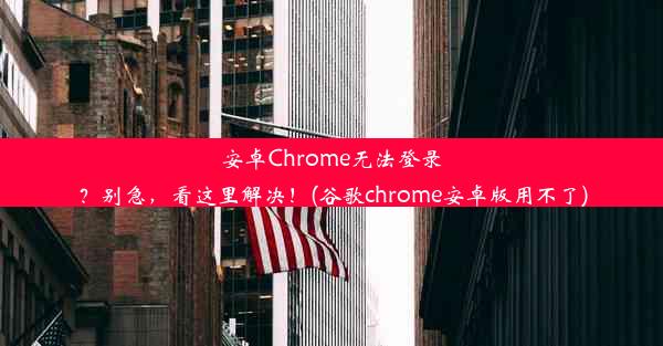 安卓Chrome无法登录？别急，看这里解决！(谷歌chrome安卓版用不了)